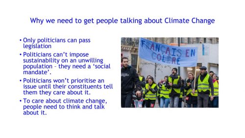 Why we need to get people talking about Climate Change: Only politicians can pass legislation; Politicians can't impose sustainability on an unwilling population - they need a 'social mandate'; Politicians won't prioritise an issue until their constituents tell them they care about it; To care about climate change people need to think and talk about it 